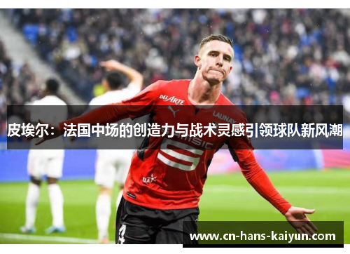 皮埃尔:法国中场的创造力与战术灵感引领球队新风潮 皮埃尔:法国中场的创造力与战术灵感引领球队新风潮