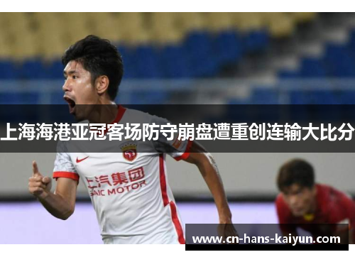 上海海港亚冠客场防守崩盘遭重创连输大比分