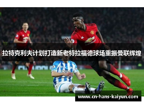 拉特克利夫计划打造新老特拉福德球场重振曼联辉煌