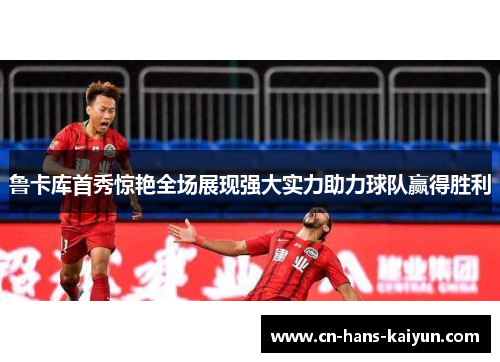 鲁卡库首秀惊艳全场展现强大实力助力球队赢得胜利